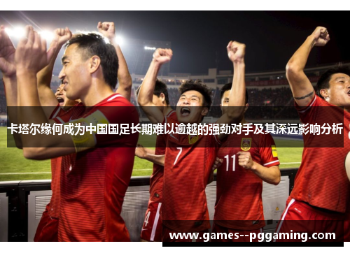 卡塔尔缘何成为中国国足长期难以逾越的强劲对手及其深远影响分析