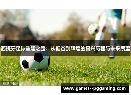 西班牙足球重建之路:从低谷到辉煌的复兴历程与未来展望 西班牙足球重建之路:从低谷到辉煌的复兴历程与未来展望
