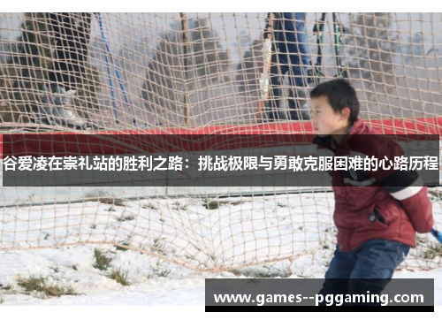 谷爱凌在崇礼站的胜利之路:挑战极限与勇敢克服困难的心路历程 谷爱凌在崇礼站的胜利之路:挑战极限与勇敢克服困难的心路历程