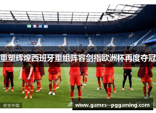 重塑辉煌西班牙重组阵容剑指欧洲杯再度夺冠 重塑辉煌西班牙重组阵容剑指欧洲杯再度夺冠