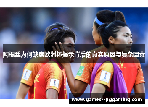 阿根廷为何缺席欧洲杯揭示背后的真实原因与复杂因素