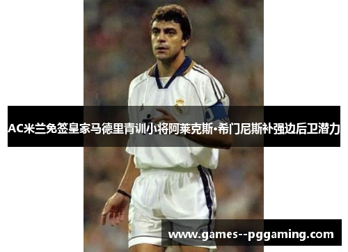 AC米兰免签皇家马德里青训小将阿莱克斯·希门尼斯补强边后卫潜力