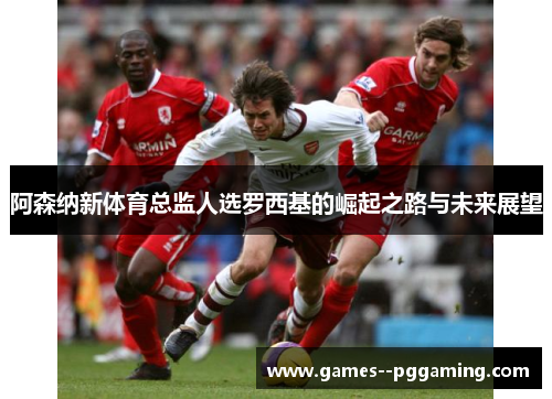 阿森纳新体育总监人选罗西基的崛起之路与未来展望