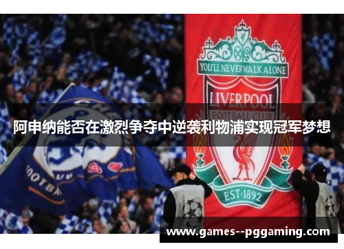 阿申纳能否在激烈争夺中逆袭利物浦实现冠军梦想