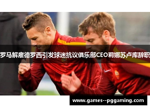 罗马解雇德罗西引发球迷抗议俱乐部CEO莉娜苏卢库辞职 罗马解雇德罗西引发球迷抗议俱乐部CEO莉娜苏卢库辞职